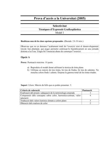 Prova daccés a la Universitat 2005 Selectivitat Tcniques dExpressió Graficoplstica Model 1 Realitzau una de les dues opcions proposades Durada 2 h 30 min                                                                                                                  Observau que no es demana lacabament total de lexercici sinó el desenvolupament  inicial ben plantejat que pugui permetre continuarlo hipotticament en una jornada distinta a la dara Llegiu bé lenunciat abans de comenar lexercici Opc…