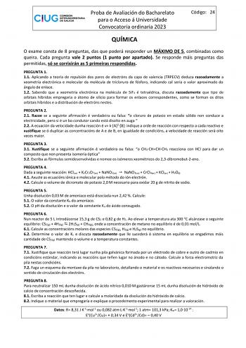 Proba de Avaliación do Bacharelato para o Acceso á Universidade Convocatoria ordinaria 2023 Código 24 QUÍMICA O exame consta de 8 preguntas das que poderá responder un MÁXIMO DE 5 combinadas como queira Cada pregunta vale 2 puntos 1 punto por apartado Se responde máis preguntas das permitidas só se corrixirán as 5 primeiras respondidas PREGUNTA 1 11 Aplicando a teoría de repulsión dos pares de electróns da capa de valencia TRPECV deduza razoadamente a xeometría electrónica e molecular da molécu…