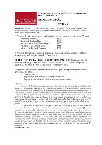 PRUEBAS DE ACCESO A ENSEÑANZAS UNIVERSITARIAS OFICIALES DE GRADO HISTORIA DE ESPAÑA OPCIÓN A Instrucciones previas Duración del ejercicio 1 hora y 30 minutos Elegir una de las dos opciones propuestas A o B La calificación global es de 0 a 10 puntos Por casa falta de ortografía se restará 01 puntos hasta 1 punto como máximo 1 Pregunta Escriba usted cada hecho histórico con la fecha que le corresponda 15 ptos Fundación de la UGT 1520 Tratado de Fontaineblau 1701 Victoria electoral del Frente Popu…