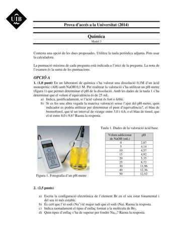 UIB M Prova daccés a la Universitat 2014 Química Model 3 Contesta una opció de les dues proposades Utilitza la taula peridica adjunta Pots usar la calculadora La puntuació mxima de cada pregunta est indicada a linici de la pregunta La nota de lexamen és la suma de les puntuacions OPCIÓ A 1 10 punt En un laboratori de química sha valorat una dissolució 01M dun cid monoprtic AH amb NaOH 01 M Per realitzar la valoració sha utilitzat un pHmetre figura 1 que permet determinar el pH de la dissolució …