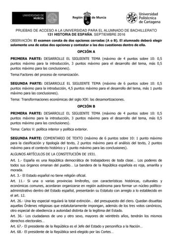 u UNIVERSIDAD DE MURCIA  Iti Región de Murcia Universidad Politécnica de Cartagena PRUEBAS DE ACCESO A LA UNIVERSIDAD PARA EL ALUMNADO DE BACHILLERATO 131 HISTORIA DE ESPAÑA SEPTIEMBRE 2016 OBSERVACIÓN El examen consta de dos opciones cerradas A o B El alumnado deberá elegir solamente una de estas dos opciones y contestar a las dos cuestiones dentro de ella OPCIÓN A PRIMERA PARTE DESARROLLE EL SIGUIENTE TEMA máximo de 4 puntos sobre 10 05 puntos máximo para la introducción 3 puntos máximo para …