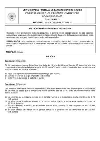 UNIVERSIDADES PÚBLICAS DE LA COMUNIDAD DE MADRID PRUEBA DE ACCESO A LAS ENSEÑANZAS UNIVERSITARIAS OFICIALES DE GRADO Curso 20142015 MATERIA TECNOLOGÍA INDUSTRIAL II INSTRUCCIONES GENERALES Y VALORACIÓN Después de leer atentamente todas las preguntas el alumno deberá escoger una de las dos opciones propuestas y responder a las cuestiones de la opción elegida Cada una de las opciones consta de cinco cuestiones que a su vez pueden comprender varios apartados CALIFICACIÓN cada cuestión se calificar…