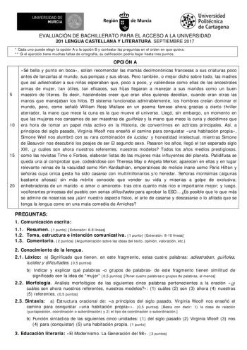 EVALUACIÓN DE BACHILLERATO PARA EL ACCESO A LA UNIVERSIDAD 201 LENGUA CASTELLANA Y LITERATURA SEPTIEMBRE 2017  Cada uno puede elegir la opción A o la opción B y contestar las preguntas en el orden en que quiera   Si el ejercicio tiene muchas faltas de ortografía su calificación podría bajar hasta tres puntos OPCI ÓN A Sé bella y punto en boca solían recomendar las mamás decimonónicas francesas a sus criaturas poco antes de lanzarlas al mundo sus pompas y sus obras Pero también o mejor dicho sob…