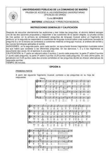 UNIVERSIDADES PÚBLICAS DE LA COMUNIDAD DE MADRID PRUEBA DE ACCESO A LAS ENSEÑANZAS UNIVERSITARIAS OFICIALES DE GRADO Curso 20142015 MATERIA LENGUAJE Y PRÁCTICA MUSICAL INSTRUCCIONES GENERALES Y CALIFICACIÓN Después de escuchar atentamente las audiciones y leer todas las preguntas el alumno deberá escoger una de las dos opciones propuestas y responder a las cuestiones de la opción elegida La prueba consta de tres partes en la primera se contestarán preguntas de lenguaje musical sobre un fragment…