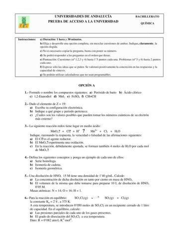 UNIVERSIDADES DE ANDALUCÍA PRUEBA DE ACCESO A LA UNIVERSIDAD BACHILLERATO QUÍMICA Instrucciones a Duración 1 hora y 30 minutos b Elija y desarrolle una opción completa sin mezclar cuestiones de ambas Indique claramente la opción elegida c No es necesario copiar la pregunta basta con poner su número d Se podrá responder a las preguntas en el orden que desee e Puntuación Cuestiones n 123 y 4 hasta 15 puntos cada una Problemas n 5 y 6 hasta 2 puntos cada uno f Exprese sólo las ideas que se piden S…