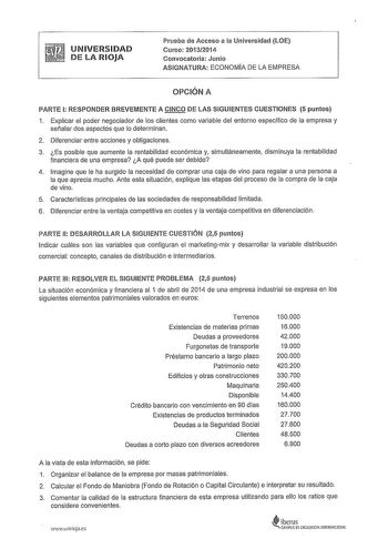 UNIVERSIDAD DE LA RIOJA Prueba de Acceso a la Universidad LOE Curso 20132014 Convocatoria Junio ASIGNATURA ECONOMIA DE LA EMPRESA OPCIÓN A PARTE 1 RESPONDER BREVEMENTE A CINCO DE LAS SIGUIENTES CUESTIONES 5 puntos 1 Explicar el poder negociador de los clientes como variable del entorno específico de la empresa y señalar dos aspectos que lo determinan 2 Diferenciar entre acciones y obligaciones 3 Es posible que aumente la rentabilidad económica y simultáneamente disminuya la rentabilidad financi…