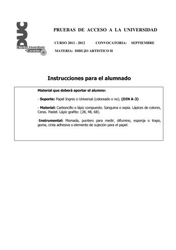 PRUEBAS DE ACCESO A LA UNIVERSIDAD CURSO 2011  2012 CONVOCATORIA SEPTIEMBRE MATERIA DIBUJO ARTISTICO II Instrucciones para el alumnado Material que deberá aportar el alumno  Soporte Papel Ingres o Universal coloreado o no DIN A3  Material Carboncillo o lápiz compuesto Sanguina o sepia Lápices de colores Ceras Pastel Lápiz grafito 2B 4B 6B Instrumental Plomada puntero para medir difumino esponja o trapo goma cinta adhesiva o elemento de sujeción para el papel PRUEBAS DE ACCESO A LA UNIVERSIDAD C…