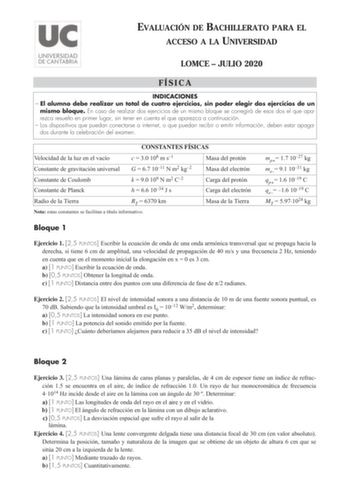 EVALUACIÓN DE BACHILLERATO PARA EL ACCESO A LA UNIVERSIDAD LOMCE  JULIO 2020 FÍSICA INDICACIONES  El alumno debe realizar un total de cuatro ejercicios sin poder elegir dos ejercicios de un mismo bloque En caso de realizar dos ejercicios de un mismo bloque se corregirá de esos dos el que aparezca resuelto en primer lugar sin tener en cuenta el que aparezca a continuación  Los dispositivos que puedan conectarse a internet o que puedan recibir o emitir información deben estar apagados durante la …