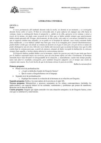 IVERSIDAD DE VIEDO Vicerrectorado de E tudiantes y Empleo PRUEBAS DE ACCESO A LA UNIVERSIDAD Curso 20092010 LITERATURA UNIVERSAL OPCIÓN A Texto A veces permanecía allí tumbado durante toda la noche no dormía ni un momento y se restregaba durante horas sobre el cuero O bien no retrocedía ante el gran esfuerzo de empujar una silla hasta la ventana trepar a continuación hasta el antepecho y subido en la silla apoyarse en la ventana y mirar a través de la misma sin duda como recuerdo de lo libre qu…