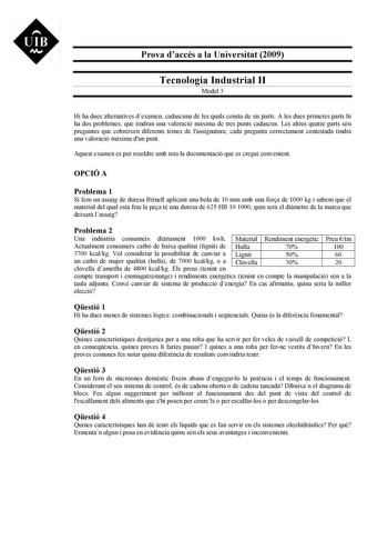 UIB M Prova daccés a la Universitat 2009 Tecnologia Industrial II Model 3 Hi ha dues alternatives dexamen cadascuna de les quals consta de sis parts A les dues primeres parts hi ha dos problemes que tindran una valoració mxima de tres punts cadascun Les altres quatre parts són preguntes que cobreixen diferents temes de lassignatura cada pregunta correctament contestada tindr una valoració mxima dun punt Aquest examen es pot resoldre amb tota la documentació que es cregui convenient OPCIÓ A Prob…