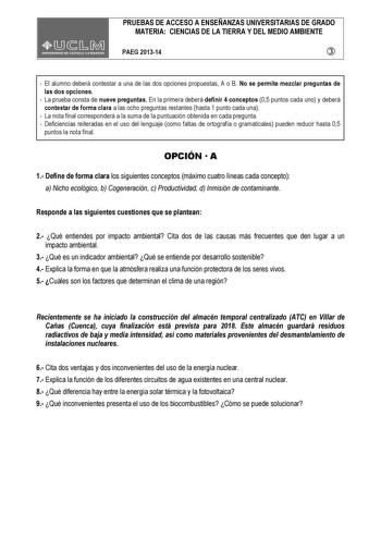 PRUEBAS DE ACCESO A ENSEÑANZAS UNIVERSITARIAS DE GRADO MATERIA CIENCIAS DE LA TIERRA Y DEL MEDIO AMBIENTE PAEG 201314   El alumno deberá contestar a una de las dos opciones propuestas A o B No se permite mezclar preguntas de las dos opciones  La prueba consta de nueve preguntas En la primera deberá definir 4 conceptos 05 puntos cada uno y deberá contestar de forma clara a las ocho preguntas restantes hasta 1 punto cada una  La nota final corresponderá a la suma de la puntuación obtenida en cada…