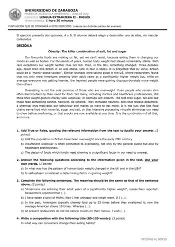 UNIVERSIDAD DE ZARAGOZA PRUEBA DE ACCESO A LA UNIVERSIDAD  JUNIO DE 2010 EJERCICIO DE LENGUA EXTRANJERA II  INGLÉS TIEMPO DISPONIBLE 1 hora 30 minutos PUNTUACIÓN QUE SE OTORGARÁ A ESTE EJERCICIO véanse las distintas partes del examen El ejercicio presenta dos opciones A y B El alumno deberá elegir y desarrollar una de ellas sin mezclar contenidos OPCIÓN A Obesity The killer combination of salt fat and sugar Our favourite foods are making us fat yet we cant resist because eating them is changing…