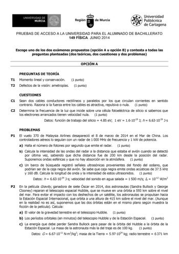 UNIVERSIDAD DE 1 MURCIA 1 Ih Región de Murcia Universidad Politécnica de Cartagena PRUEBAS DE ACCESO A LA UNIVERSIDAD PARA EL ALUMNADO DE BACHILLERATO 149 FÍSICA JUNIO 2014 Escoge uno de los dos exámenes propuestos opción A u opción B y contesta a todas las preguntas planteadas dos teóricas dos cuestiones y dos problemas OPCIÓN A PREGUNTAS DE TEORÍA T1 Momento lineal y conservación 1 punto T2 Defectos de la visión ametropías 1 punto CUESTIONES C1 Sean dos cables conductores rectilíneos y parale…