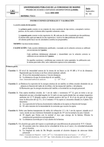 UNIVERSIDAD AUTONOMA UNIVERSIDADES PÚBLICAS DE LA COMUNIDAD DE MADRID PRUEBA DE ACCESO A ESTUDIOS UNIVERSITARIOS LOGSE Curso 20042005 MATERIA FÍSICA Junio Septiembre R1 R2 INSTRUCCIONES GENERALES Y VALORACIÓN La prueba consta de dos partes La primera parte consiste en un conjunto de cinco cuestiones de tipo teórico conceptual o teóricopráctico de las cuales el alumno debe responder solamente a tres La segunda parte consiste en dos repertorios A y B cada uno de ellos constituido por dos problema…