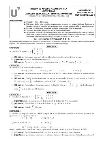 PRUEBA DE ACCESO Y ADMISIÓN A LA UNIVERSIDAD ANDALUCÍA CEUTA MELILLA y CENTROS en MARRUECOS CONVOCATORIA EXTRAORDINARIA CURSO 20202021 MATEMÁTICAS APLICADAS A LAS CIENCIAS SOCIALES II Instrucciones a Duración 1 hora y 30 minutos b Elija cuatro de los ocho ejercicios propuestos de al menos tres bloques distintos Se corregirán los cuatro primeros ejercicios que aparezcan en el examen y que cumplan el requisito anterior c En cada ejercicio parte o apartado se indica la puntuación máxima asignada d…