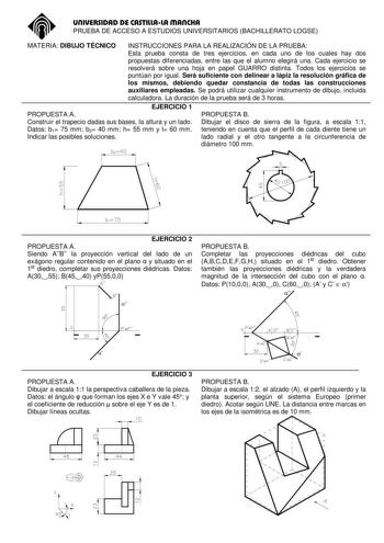 UNIVERSIDAD DE CASTILLALA MANCHA PRUEBA DE ACCESO A ESTUDIOS UNIVERSITARIOS BACHILLERATO LOGSE MATERIA DIBUJO TÉCNICO INSTRUCCIONES PARA LA REALIZACIÓN DE LA PRUEBA Esta prueba consta de tres ejercicios en cada uno de los cuales hay dos propuestas diferenciadas entre las que el alumno elegirá una Cada ejercicio se resolverá sobre una hoja en papel GUARRO distinta Todos los ejercicios se puntúan por igual Será suficiente con delinear a lápiz la resolución gráfica de los mismos debiendo quedar co…