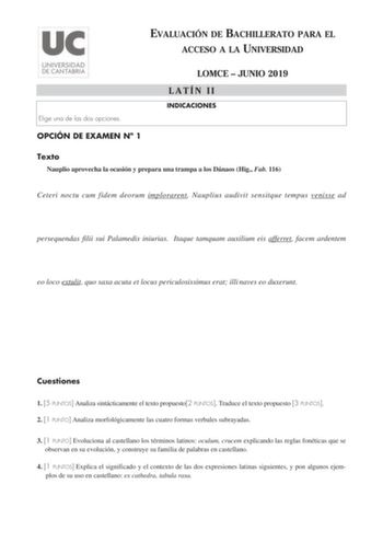 EVALUACIÓN DE BACHILLERATO PARA EL ACCESO A LA UNIVERSIDAD Elige una de las dos opciones OPCIÓN DE EXAMEN N 1 LOMCE  JUNIO 2019 LATÍN II INDICACIONES Texto Nauplio aprovecha la ocasión y prepara una trampa a los Dánaos Hig Fab 116 Ceteri noctu cum fidem deorum implorarent Nauplius audivit sensitque tempus venisse ad persequendas filii sui Palamedis iniurias Itaque tamquam auxilium eis afferret facem ardentem eo loco extulit quo saxa acuta et locus periculosissimus erat illi naves eo duxerunt Cu…