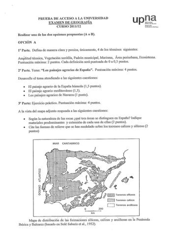 PRUEBA DE ACCESO A LA UNIVERSIDAD EXAMEN DE GEOGRAFÍA CURSO 201112 Nsfurt uUrtit11e pt Realizar una de las dos opciones propuestas A o B OPCIÓN A 1 Parte Defina de manera clara y precisa únicamente 4 de los términos siguientes Amplitud térmica Vegetación xerófila Padrón municipal Marisma Área periurbana Ecosistema Puntuación máxima 2 puntos Cada definición será puntuada de Oa 05 puntos 2 Parte Tema Los paisajes agrarios de España Puntuación máxima 4 puntos Desarrolle el tema atendiendo a las si…