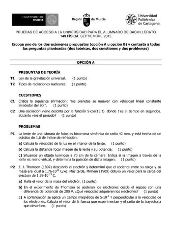 UNIVERSIDAD DE 1  MURCIA Ih Región de Murcia Universidad Politécnica de Cartagena PRUEBAS DE ACCESO A LA UNIVERSIDAD PARA EL ALUMNADO DE BACHILLERATO 149 FÍSICA SEPTIEMBRE 2015 Escoge uno de los dos exámenes propuestos opción A u opción B y contesta a todas las preguntas planteadas dos teóricas dos cuestiones y dos problemas OPCIÓN A PREGUNTAS DE TEORÍA T1 Ley de la gravitación universal T2 Tipos de radiaciones nucleares 1 punto 1 punto CUESTIONES C1 Critica la siguiente afirmación los planetas…