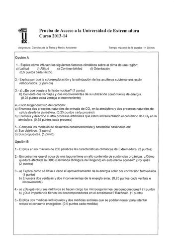 u EX Prueba de Acceso a la Universidad de Extremadura Curso 201314 Asignatura Ciencias de ta Tierra y Medio Ambiente Tiempo máximo de la prueba 1h 30 min Opción A 1 Explica cómo influyen los siguientes factores climáticos sobre el clima de una región a Latitud b Altitud c Continentalidad d Orientación 05 puntos cada factor 2 Explica por qué la sobreexplotación y la salinización de tos acuíferos subterráneos están relacionados 2 puntos 3 a En qué consiste la fisión nuclear 1 punto b Comenta dos …