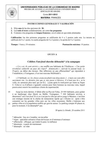 UNIVERSIDADES PÚBLICAS DE LA COMUNIDAD DE MADRID PRUEBA DE ACCESO A LAS ENSEÑANZAS UNIVERSITARIAS OFICIALES DE GRADO Curso 20112012 MATERIA FRANCÉS INSTRUCCIONES GENERALES Y VALORACIÓN 1 Elija una de las dos opciones A  B 2 Lea todo el texto cuidadosamente así como las preguntas 3 Conteste a las preguntas en lengua francesa y en el orden en que están planteadas Calificación las dos primeras preguntas se calificarán de 0 a 2 puntos cada una La tercera se calificará de 0 a 1 punto la cuarta pregu…