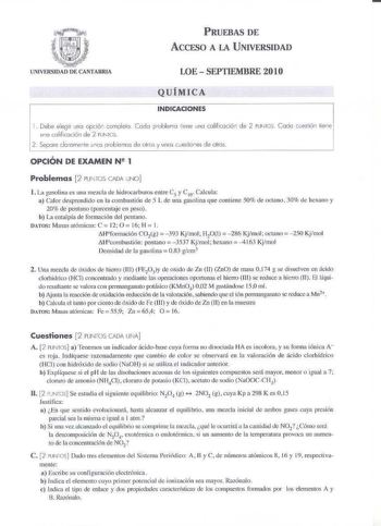 PRUEBAS DE AccFSO A LA UNIVERSIDAD UNIVERSIDAD DE CANTABRIA LOE  SEPTIEMBRE 2010 QUÍMICA INDICACIONES 1 Debe eegir una opcló1 carnplelc1 Cedo poblemo iiene uno colilicoción de 2 PUN1cs Cado cesfió lire uno caiificoción de 2 PUN1CS 2 Sepore clorornenle unos oroblencs de olrs  unas ccestio1es de oíros OPCIÓN DE EXAMEN N 1 Problemas 2 PUl rCS AD UNO l La gasolina es una mezcla de hidrocarbums entre C5  C1  Calcula a Calor desprendido en la conbu1ióu de 5 L de una gasolina que contiene SOlo de octa…