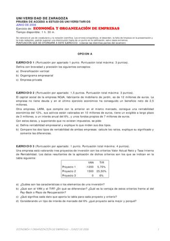 UNIVERSIDAD DE ZARAGOZA PRUEBA DE ACCESO A ESTUDIOS UNIVERSITARIOS JUNIO DE 2006 Ejercicio de ECONOMÍA Y ORGANIZACIÓN DE EMPRESAS Tiempo disponible 1 h 30 m Se valorará el uso de vocabulario y la notación científica Los errores ortográficos el desorden la falta de limpieza en la presentación y la mala redacción podrán suponer una disminución hasta de un punto en la calificación salvo casos extremos PUNTUACIÓN QUE SE OTORGARÁ A ESTE EJERCICIO véanse las distintas partes del examen OPCION A EJERC…