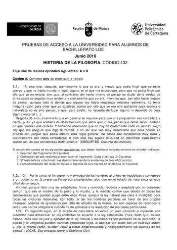 f f l UNIVERSIDAD DE 1 MURCIA  Ih Región de Murcia Universidad Politécnica de Cartagena PRUEBAS DE ACCESO A LA UNIVERSIDAD PARA ALUMNOS DE BACHILLERATO LOE Junio 2010 HISTORIA DE LA FILOSOFÍA CÓDIGO 132 Elija una de las dos opciones siguientes A o B Opción A Comente uno de estos cuatro textos 11 Al examinar después atentamente lo que yo era y viendo que podía fingir que no tenía cuerpo y que no había mundo ni lugar alguno en el que me encontrase pero que no podía fingir por ello que yo no exist…