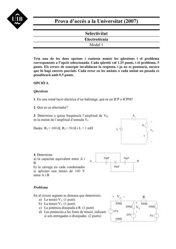 UIB Nt Prova daccés a la Universitat 2007 Selectivitat Electrotcnia Model 1 Tria una de les dues opcions i contesta només les qestions i el problema corresponents a lopció seleccionada Cada qestió val 125 punts i el problema 5 punts Els errors de concepte invalidaran la resposta i ja no es puntuar encara que hi hagi encerts parcials Cada error en les unitats o cada unitat no posada es penalitzar amb 05 punts OPCIÓ A Qestions 1 En una installació elctrica dun habitatge qu és un ICP o ICPM 2 Qu é…