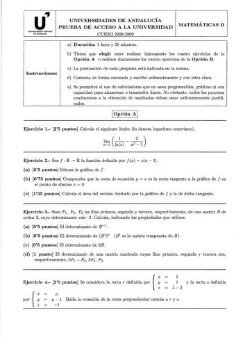 u Universidades Públicas de Andalucía UNIVERSIDADES DE ANDALUCÍA PRUEBA DE ACCESO A LA UNIVERSIDAD CURSO 20082009 MATEMÁTICAS 11 Instrucciones a Duración 1 hora y 30 minutos b Tienes que elegir entre realizar únicamente los cuatro ejerc1c1os de la Opción A o realizar únicamente los cuatro ejercicios de la Opción B c La puntuación de cada pregunta está indicada en la misma d Contesta de forma razonada y escribe ordenadamente y con letra clara e Se permitirá el uso de calculadoras que no sean pro…