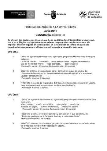 UNIVERSIDAD DE  MURCIA  I Región de Murcia Universidad Politécnica de Cartagena PRUEBAS DE ACCESO A LA UNIVERSIDAD Junio 2011 GEOGRAFÍA CÓDIGO 150 Se ofrecen dos opciones de examen A y B sin posibilidad de intercambiar preguntas de una a otra Elegida una opción se desarrollaran las preguntas que la componen sin importar el orden seguido en la resolución En la valoración se tendrá en cuenta la capacidad de razonamiento el buen uso del lenguaje y expresión adecuada OPCIÓN A 1 Defina los siguiente…