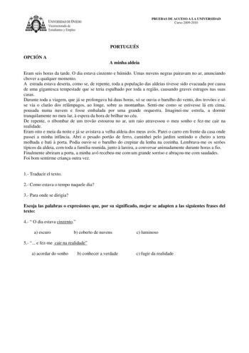 IVER DAD DE VIEDO Vicerrectorado de E tudiantes y Empleo PRUEBAS DE ACCESO A LA UNIVERSIDAD Curso 20092010 PORTUGUÉS OPCIÓN A A minha aldeia Eram seis horas da tarde O dia estava cinzento e húmido Umas nuvens negras pairavam no ar anunciando chover a qualquer momento A estrada estava deserta como se de repente toda a populao das aldeias tivesse sido evacuada por causa de uma gigantesca tempestade que se teria espalhado por toda a regio causando graves estragos nas suas casas Durante toda a viag…