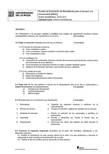 UNIVERSIDAD DE LA RIOJA Prueba de Evaluación de Bachillerato para el Acceso a la Universidad EBAU Curso Académico 20162017 ASIGNATURA ARTES ESCÉNICAS OPCIÓN A A1 Atendiendo a su tipología explica y justifica qué códigos de significación escénica verbal paralingístico kinésico etc predominan en el circo 25 puntos A2 Elige la respuesta correcta entre las que se ofrecen 15 puntos 21 El torreón de tramoyas consta de a Foso contrafoso y peine b Foso y contrafoso espacio escénico a nivel del suelo y …