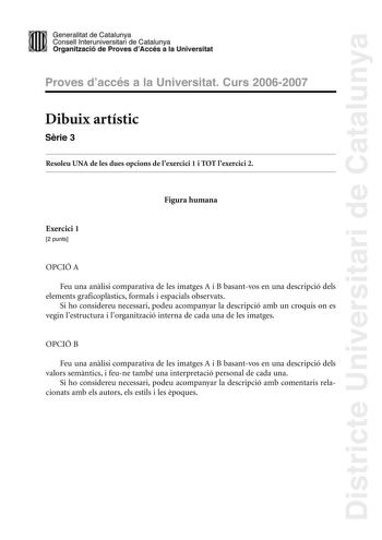 Districte Universitari de Catalunya Generalitat de Catalunya mm Consell lniteruniiversitari de Catarlunya HWi Qrg1anitzacióde Proves dAccés a11a Universiitat Proves d accés a la Universitat Curs 20062007 Dibuix artístic Srie 3 Resoleu UNA de les dues opcions de lexercici 1 i TOT lexercici 2 Figura humana Exercici 1 2 punts OPCIÓ A Feu una anlisi comparativa de les imatges A i B basantvos en una descripció dels elements graficoplstics formals i espacials observats Si ho considereu necessari pode…