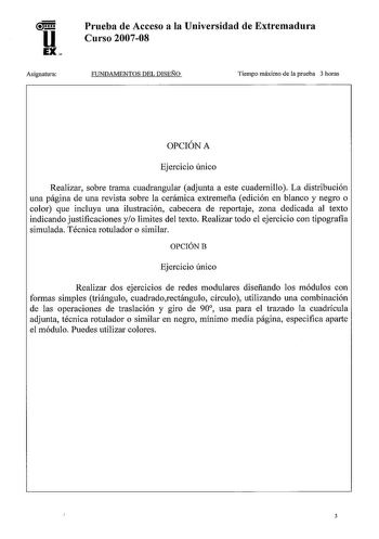 u EX Asignatura Prueba de Acceso a la Universidad de Extremadura Curso 200708 FUNDAMENTOS DEL DISEÑO Tiempo máximo de la prueba 3 horas OPCIÓN A Ejercicio único Realizar sobre trama cuadrangular adjunta a este cuadernillo La distribución una página de una revista sobre la cerámica extremeña edición en blanco y negro o color que incluya una ilustración cabecera de reportaje zona dedicada al texto indicando justificaciones yo limites del texto Realizar todo el ejercicio con tipografia simulada Té…