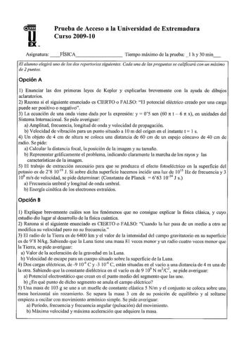 u EX Prueba de Acceso a la Universidad de Extremadura Curso 20091O Asignatura FÍSICA Tiempo máximo de la prueba  l h y 30 min El alumno elegirá uno de los dos repertorios siguientes Cada una de las preguntas se calificará con un máximo de 2 puntos Opción A 1 Enunciar las dos primeras leyes de Kepler y explicarlas brevemente con la ayuda de dibujos aclaratorios 2 Razona si el siguiente enunciado es CIERTO o FALSO El potencial eléctrico creado por una carga puede ser positivo o negativo 3 La ecua…