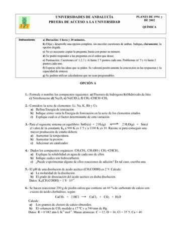 UNIVERSIDADES DE ANDALUCÍA PRUEBA DE ACCESO A LA UNIVERSIDAD PLANES DE 1994 y DE 2002 QUÍMICA Instrucciones a Duración 1 hora y 30 minutos b Elija y desarrolle una opción completa sin mezclar cuestiones de ambas Indique claramente la opción elegida c No es necesario copiar la pregunta basta con poner su número d Se podrá responder a las preguntas en el orden que desee e Puntuación Cuestiones n 123 y 4 hasta 15 puntos cada una Problemas n 5 y 6 hasta 2 puntos cada uno f Exprese sólo las ideas qu…