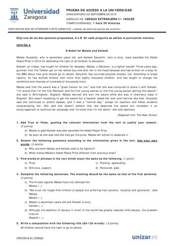  Universidad fil Zaragoza 1S42 PRUEBA DE ACCESO A LA UNIVERSIDAD CONVOCATORIA DE SEPTIEMBRE DE 2015 EJERCICIO DE LENGUA EXTRANJERA II INGLÉS TIEMPO DISPONIBLE 1 hora 30 minutos PUNTUACIÓN QUE SE OTORGARÁ A ESTE EJERCICIO véanse las distintas partes del examen Elija una de las dos opciones propuestas A o B En cada pregunta se señala la puntuación máxima OPCIÓN A A Nobel for Malala and Kailash Malala Yousafzai who is seventeen years old and Kailash Satyarthi who is sixty were awarded the Nobel Pe…