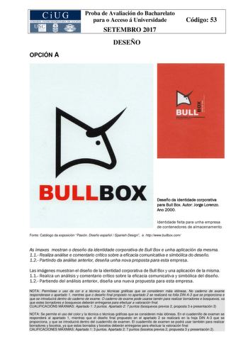 OPCIÓN A Proba de Avaliación do Bacharelato para o Acceso á Universidade SETEMBRO 2017 DESEÑO Código 53 Deseño da identidade corporativa para Bull Box Autor Jorge Lorenzo Ano 2000 Identidade feita para unha empresa de contenedores de almacenamento Fonte Catálogo da exposición Pasión Diseño español  Spanish Design e httpwwwbullboxcom As imaxes mostran o deseño da identidade corporativa de Bull Box e unha aplicación da mesma 11 Realiza análise e comentario crítico sobre a eficacia comunicativa e …