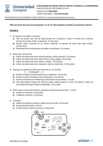  fil 1S42 Universidad Zaragoza EVALUACIÓN DE BACHILLERATO PARA EL ACCESO A LA UNIVERSIDAD CONVOCATORIA DE SEPTIEMBRE DE 2017 EJERCICIO DE BIOLOGÍA TIEMPO DISPONIBLE 1 hora 30 minutos PUNTUACIÓN QUE SE OTORGARÁ A ESTE EJERCICIO véanse las distintas partes del examen Elija una de las dos opciones propuestas A o B En cada pregunta se señala la puntuación máxima OPCIÓN A 1 En relación a los lípidos 2 puntos a Tipo de reacción que une los ácidos grasos con la glicerina Indicar el nombre de la reacci…