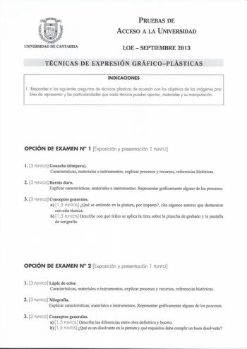 PRUEBAS DE ACCESO A LA UNIVERSIDAD UNIVERSIDAD DE CANTABRIA LOE  SEPTIEMBRE 2013 TÉCNICAS DE EXPRESIÓN GRÁFICOPLÁSTICAS INDICACIONES 1 Responder a las siguientes preguntas de técnicas plásticas de acuerdo con los objetivos de las imágenes posibles de representar y las particularidades que cada técnica pueden aportar materiales y su manipulación  OPCIÓN DE EXAMEN N 1 Exposición y presentación l PUNTO l 3 PUNTOS Gouache témpera Características materiales e instrumentos explicar procesos y recurso…