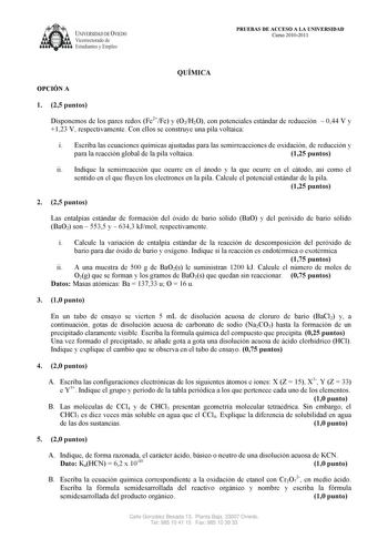 UNIVERSIDAD DE VIEDO  Vicerrectorado de Estudiantes y Empleo PRUEBAS DE ACCESO A LA UNIVERSIDAD Curso 20102011 QUÍMICA OPCIÓN A 1 25 puntos Disponemos de los pares redox Fe2Fe y O2H2O con potenciales estándar de reducción  044 V y 123 V respectivamente Con ellos se construye una pila voltaica i Escriba las ecuaciones químicas ajustadas para las semirreacciones de oxidación de reducción y para la reacción global de la pila voltaica 125 puntos ii Indique la semirreacción que ocurre en el ánodo y …