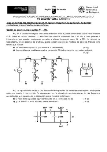 R I  UN IVERSIDAD DE MURCIA   Irti Región de Murcia Universidad Politécnica de Cartagena PRUEBAS DE ACCESO A LA UNIVERSIDAD PARA EL ALUMNADO DE BACHILLERATO 148 ELECTROTECNIA JUNIO 2016 Elig e u n a de las d os op cion es d e ex am en sig u ien t es  opción A u op ción B  No p u eden cont est arse pregunt as de am bas opciones Opción de examen A  preguntas A1  A4  A1 En el circuito de la figura una fuente de tensión ideal E1 está alimentando a cinco resistencias R1 a R5 Sobre el circuito tenemo…