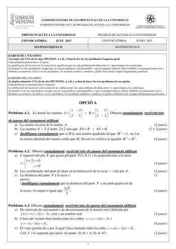 GENERALITAT VALENCIAN CONSELLERIA DEDUCACIO CULTURA I ESPORT COMISSIÓ GESTORA DE LES PROVES DACCÉS A LA UNIVERSITAT COMISIÓN GESTORA DE LAS PRUEBAS DE ACCESO A LA UNIVERSIDAD oo   1 a n q SISTDIA  IVERSITARI VALElCI SISTEMA UNIVERSITARIO VALENCIaLiO PROVES DACCÉS A LA UNIVERSITAT CONVOCATRIA JUNY 2015 MATEMTIQUES II PRUEBAS DE ACCESO A LA UNIVERSIDAD CONVOCATORIA JUNIO 2015 MATEMÁTICAS II BAREM DE LEXAMEN Cal elegir sols UNA de les dues OPCIONS A o B i shan de fer els tres problemes daquesta op…