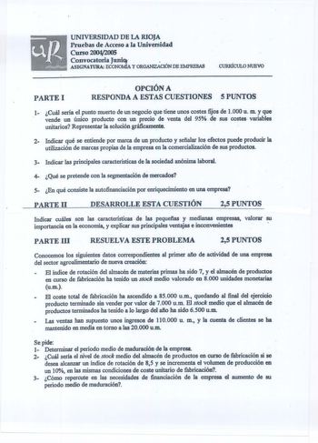 UNIVERSIDAD DE lA RIOJA Pruebas de Acceso a la Universidad Curso 20042005 Convocatoria Juni  11111 ASIGNATURA ECONOMÍA Y ORGANIZACIÓN DE EMPRESAS CURRÍCULO NUEVO PARTE l  OPCIÓN A  RESPONDA A ESTAS CUESTIONES S PUNTOS 1 Cuál serla el punto muerto de un negocio que tiene unos costes fijos de l000 u m y que  vende un único producto con un precio de venta del 95 de sus costes variables unitarios Representar la solución gráficamente 2 Indicar qué se entiende por marca de un producto y sefialar los …