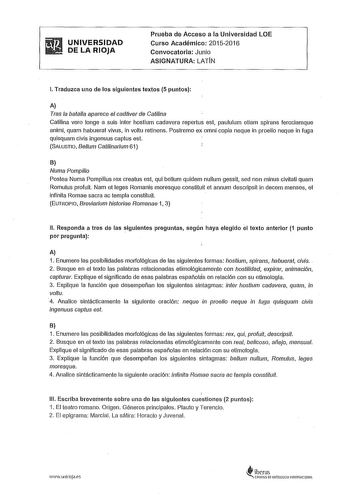 UNIVERSIDAD DE LA RIOJA Prueba de Acceso a la Universidad LOE Curso Académico 20152016 Convocatoria Junio ASIGNATURA LATIN l Traduzca uno de los siguientes textos 5 puntos A Tras la batalla aparece el cadáver de Catilina Catilina vero longe a suis inter hostium cadavera repertus est paululum etiam spírans ferociamque animi quam habuerat vivus in voltu retinens Postremo ex omni copia naque in proelio neque in fuga quisquam clvis ingenuus captus est SALUSTIO Belum Catilinaríum 61 B Numa Pompíío P…