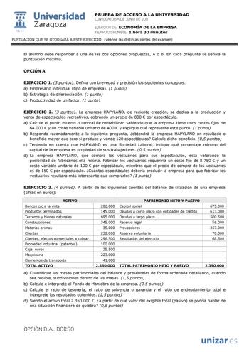  Universidad 111 Zaragoza 1542 PRUEBA DE ACCESO A LA UNIVERSIDAD CONVOCATORIA DE JUNIO DE 2011 EJERCICIO DE ECONOMÍA DE LA EMPRESA TIEMPO DISPONIBLE 1 hora 30 minutos PUNTUACIÓN QUE SE OTORGARÁ A ESTE EJERCICIO véanse las distintas partes del examen El alumno debe responder a una de las dos opciones propuestas A o B En cada pregunta se señala la puntuación máxima OPCIÓN A EJERCICIO 1 3 puntos Defina con brevedad y precisión los siguientes conceptos a Empresario individual tipo de empresa 1 punt…