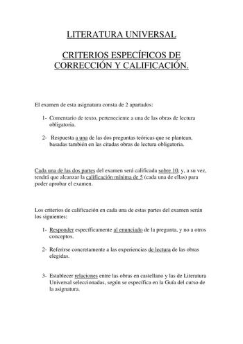 LITERATURA UNIVERSAL CRITERIOS ESPECÍFICOS DE CORRECCIÓN Y CALIFICACIÓN El examen de esta asignatura consta de 2 apartados 1 Comentario de texto perteneciente a una de las obras de lectura obligatoria 2 Respuesta a una de las dos preguntas teóricas que se plantean basadas también en las citadas obras de lectura obligatoria Cada una de las dos partes del examen será calificada sobre 10 y a su vez tendrá que alcanzar la calificación mínima de 5 cada una de ellas para poder aprobar el examen Los c…