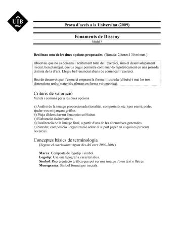 UIB M Prova daccés a la Universitat 2009 Fonaments de Disseny Model 3 Realitzau una de les dues opcions proposades Durada 2 hores i 30 minuts Observau que no es demana lacabament total de lexercici sinó el desenvolupament inicial ben plantejat que us pugui permetre continuarlo hipotticament en una jornada distinta de la dara Llegiu bé lenunciat abans de comenar lexercici Heu de desenvolupar lexercici emprant la forma illustrada dibuix i mai les tres dimensions reals materials aferrats en forma …