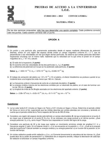 PRUEBAS DE ACCESO A LA UNIVERSIDAD LOE CURSO 2011  2012 CONVOCATORIA MATERIA FÍSICA De las dos opciones propuestas sólo hay que desarrollar una opción completa Cada problema correcto vale tres puntos Cada cuestión correcta vale un punto OPCIÓN A Problemas 1 Un protón y una partícula alfa previamente acelerados desde el reposo mediante diferencias de potencial distintas entran en una región del espacio donde existe un campo magnético uniforme B  2 T que es perpendicular a las velocidades con las…